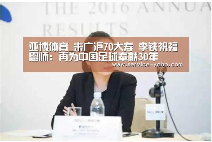 亚博体育_朱广沪70大寿 李铁祝福恩师:再为中国足球奉献30年(图1) 亚博体育